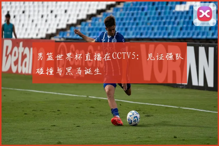 男篮世界杯直播在CCTV5:见证强队碰撞与黑马诞生