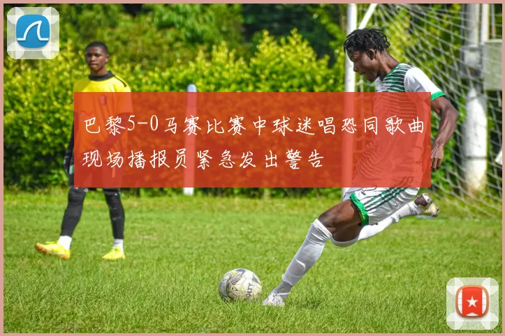巴黎5-0马赛比赛中球迷唱恐同歌曲现场播报员紧急发出警告