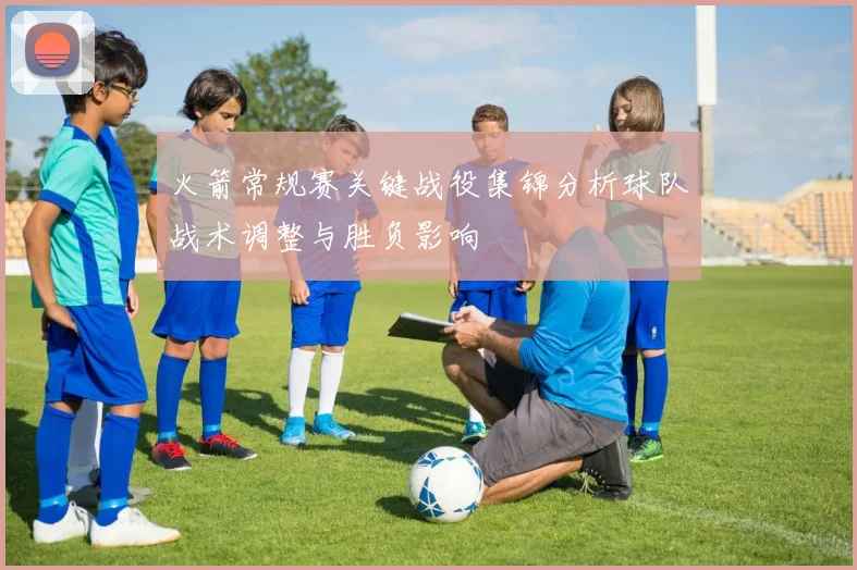 火箭常规赛关键战役集锦分析球队战术调整与胜负影响