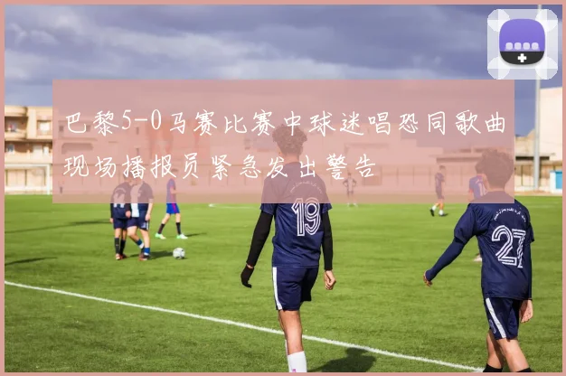 巴黎5-0马赛比赛中球迷唱恐同歌曲现场播报员紧急发出警告