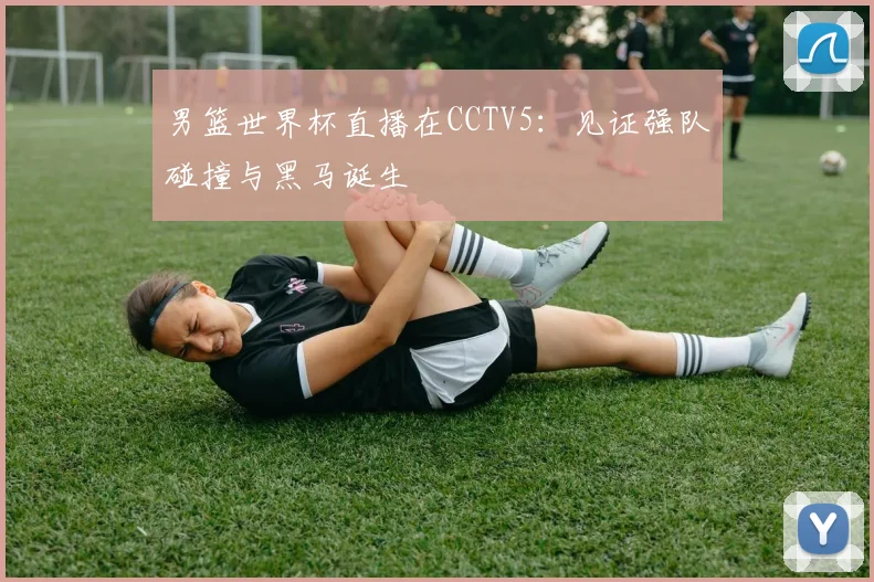 男篮世界杯直播在CCTV5:见证强队碰撞与黑马诞生