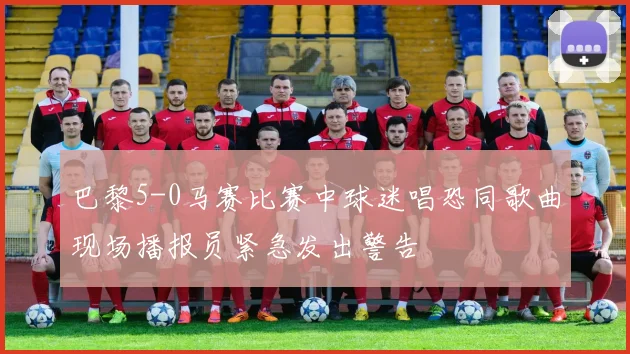 巴黎5-0马赛比赛中球迷唱恐同歌曲现场播报员紧急发出警告