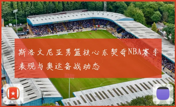 斯洛文尼亚男篮核心东契奇NBA赛季表现与奥运备战动态