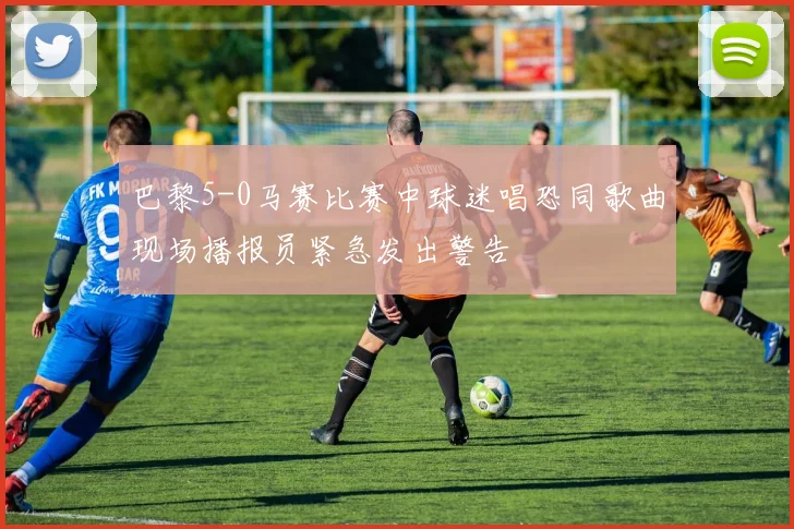 巴黎5-0马赛比赛中球迷唱恐同歌曲现场播报员紧急发出警告
