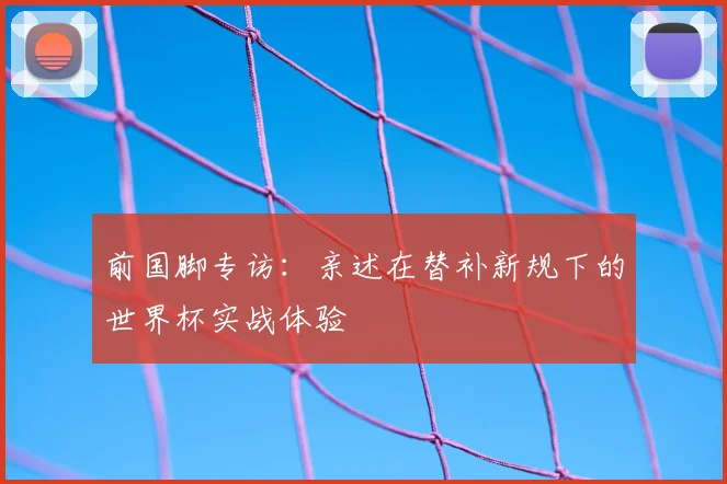 前国脚专访:亲述在替补新规下的世界杯实战体验
