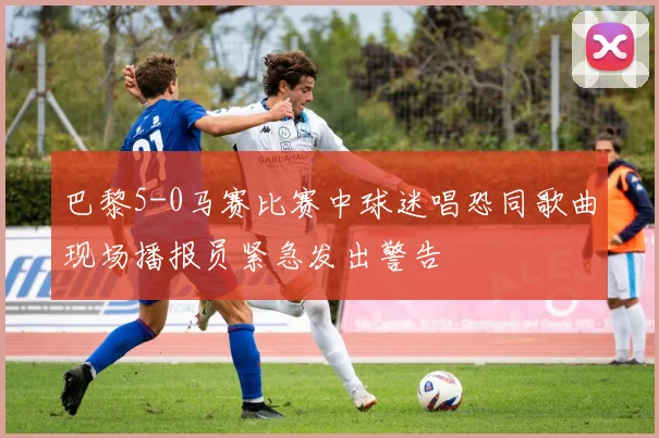 巴黎5-0马赛比赛中球迷唱恐同歌曲现场播报员紧急发出警告