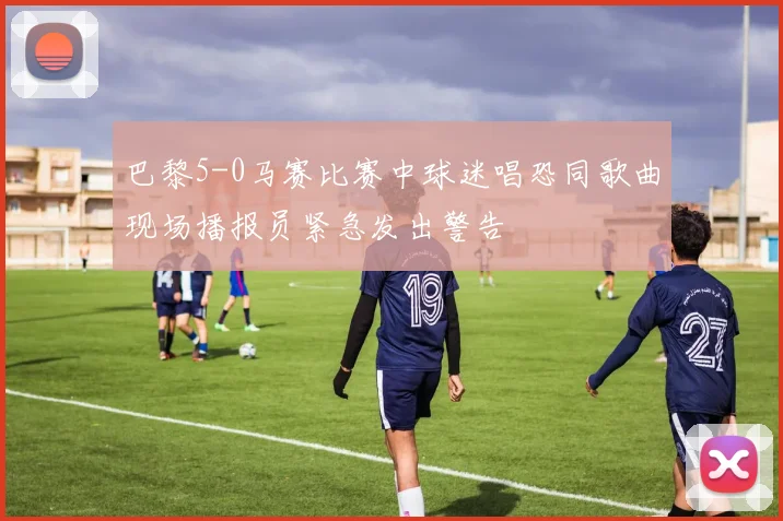 巴黎5-0马赛比赛中球迷唱恐同歌曲现场播报员紧急发出警告