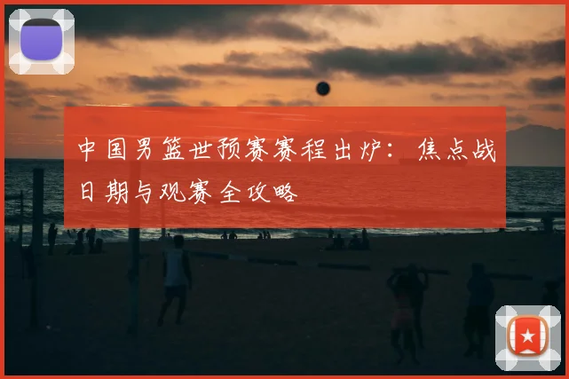 中国男篮世预赛赛程出炉：焦点战日期与观赛全攻略