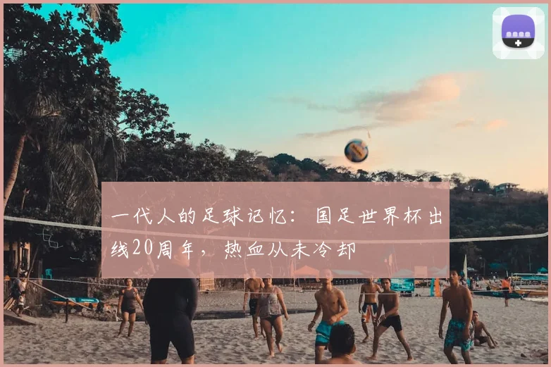 一代人的足球记忆:国足世界杯出线20周年,热血从未冷却