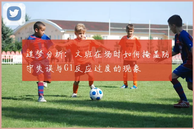 追梦分析:文班在场时如何掩盖防守失误与G1反应过度的现象