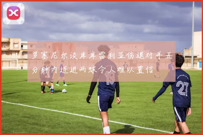 罗塞尼尔谈库库雷利亚伤退对手五分钟内连进两球令人难以置信